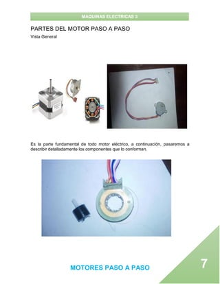 MAQUINAS ELECTRICAS 3
MOTORES PASO A PASO 7
PARTES DEL MOTOR PASO A PASO
Vista General
Es la parte fundamental de todo motor eléctrico, a continuación, pasaremos a
describir detalladamente los componentes que lo conforman.
 