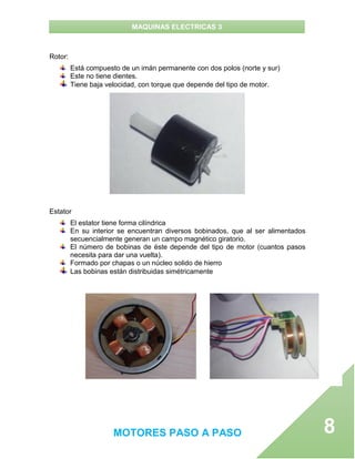 MAQUINAS ELECTRICAS 3
MOTORES PASO A PASO 8
Rotor:
Está compuesto de un imán permanente con dos polos (norte y sur)
Este no tiene dientes.
Tiene baja velocidad, con torque que depende del tipo de motor.
Estator
El estator tiene forma cilíndrica
En su interior se encuentran diversos bobinados, que al ser alimentados
secuencialmente generan un campo magnético giratorio.
El número de bobinas de éste depende del tipo de motor (cuantos pasos
necesita para dar una vuelta).
Formado por chapas o un núcleo solido de hierro
Las bobinas están distribuidas simétricamente
 