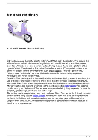Motor Scooter History




Razor Motor Scooter – Pocket Mod Betty




Did you know about the motor scooter history? And What really the scooter is? To answer it, i
will used some authorization sources to gain trust and useful information about the scooter.
Based on Wikipedia a scooter is a motorcycle with step-through frame and a platform of the
operator’s feet. While based on The United States Department of Transportation there is no
define for scooter term or any other terms such “motor scooter,” “moped,” “pocket bike,”
“mini-chopper,” “mini-ninja,” because this is only be used for the marketing purpose on
motorcycles and motor driven cycles.
Based NHTSA, motorcycle is a motor vehicle with motive power having a seat or saddle for the
use of the rider and designed to travel on not more than three wheels in contact with ground.
And motor driven cycle is a motorcycle with a motor that produces 5-brake horsepower or less.
Maybe you often see this kind of vehicle on the road because the motor scooter has become
popular among people in recent.This personal transportation being likely by people because it’s
simplicity, great design, stylish and quit fast enough.
The earliest motor scooter history was been made on 1900s. Even not as the first motor scooter
created but the firstly popular motor scooter from the post world war 2 are the Vespa and the
lambretta. In that time motor scooter was introduce as low power personal transportation
(engines from 50 to 250 cc). The scooter was popular as personal transportation because of
their low price, convenience.




                                                                                         1/7
 