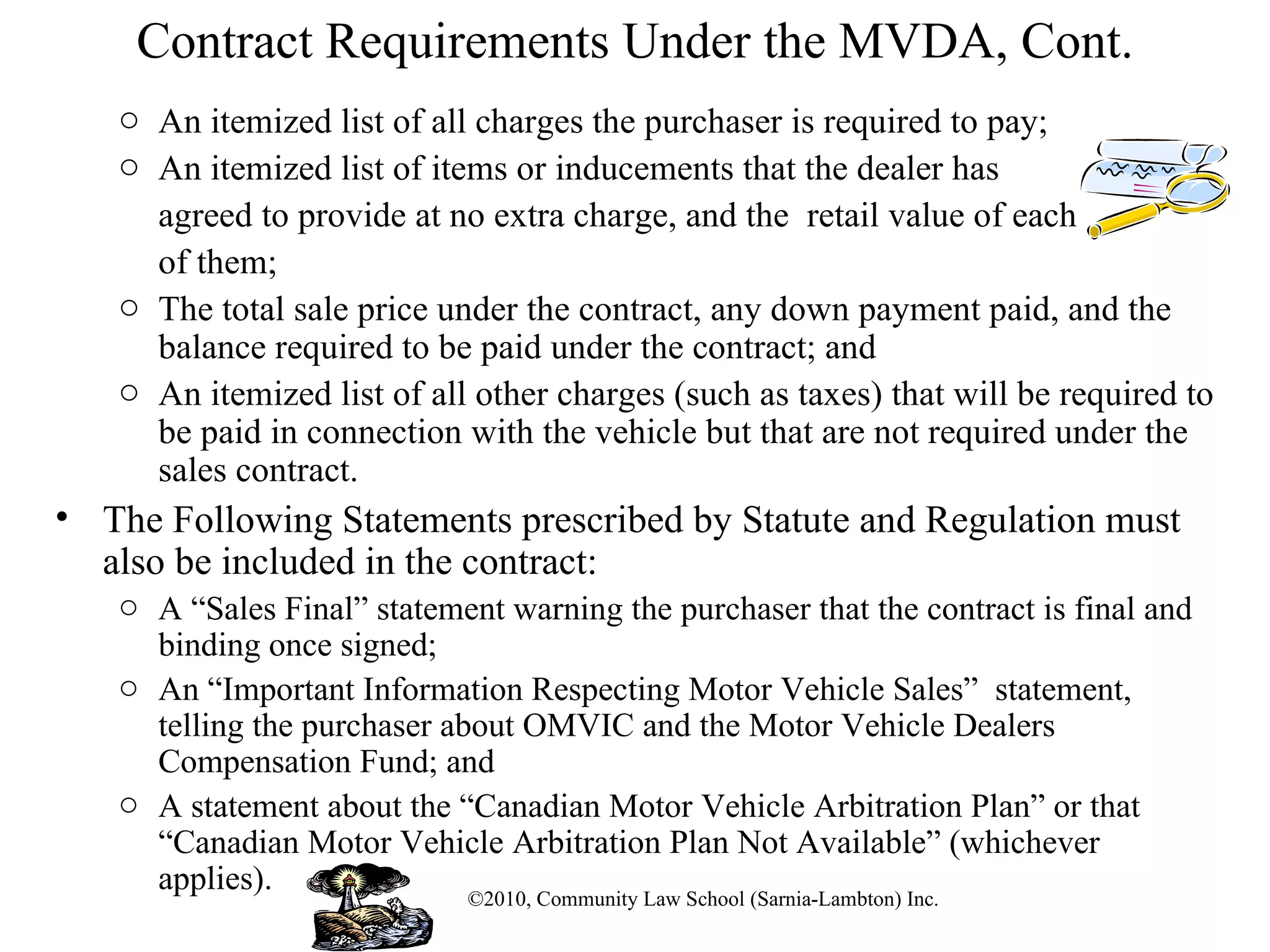 Contract Requirements Under the MVDA, Cont. An itemized list of all charges the purchaser is required to pay;  An itemized list of items or inducements that the dealer has  agreed to provide at no extra charge, and the  retail value of each  of them; The total sale price under the contract, any down payment paid, and the balance required to be paid under the contract; and  An itemized list of all other charges (such as taxes) that will be required to be paid in connection with the vehicle but that are not required under the sales contract. The Following Statements prescribed by Statute and Regulation must also be included in the contract: A “Sales Final” statement warning the purchaser that the contract is final and binding once signed;  An “Important Information Respecting Motor Vehicle Sales”  statement, telling the purchaser about OMVIC and the Motor Vehicle Dealers Compensation Fund; and  A statement about the “Canadian Motor Vehicle Arbitration Plan” or that “Canadian Motor Vehicle Arbitration Plan Not Available” (whichever applies).  ©2010, Community Law School (Sarnia-Lambton) Inc. 