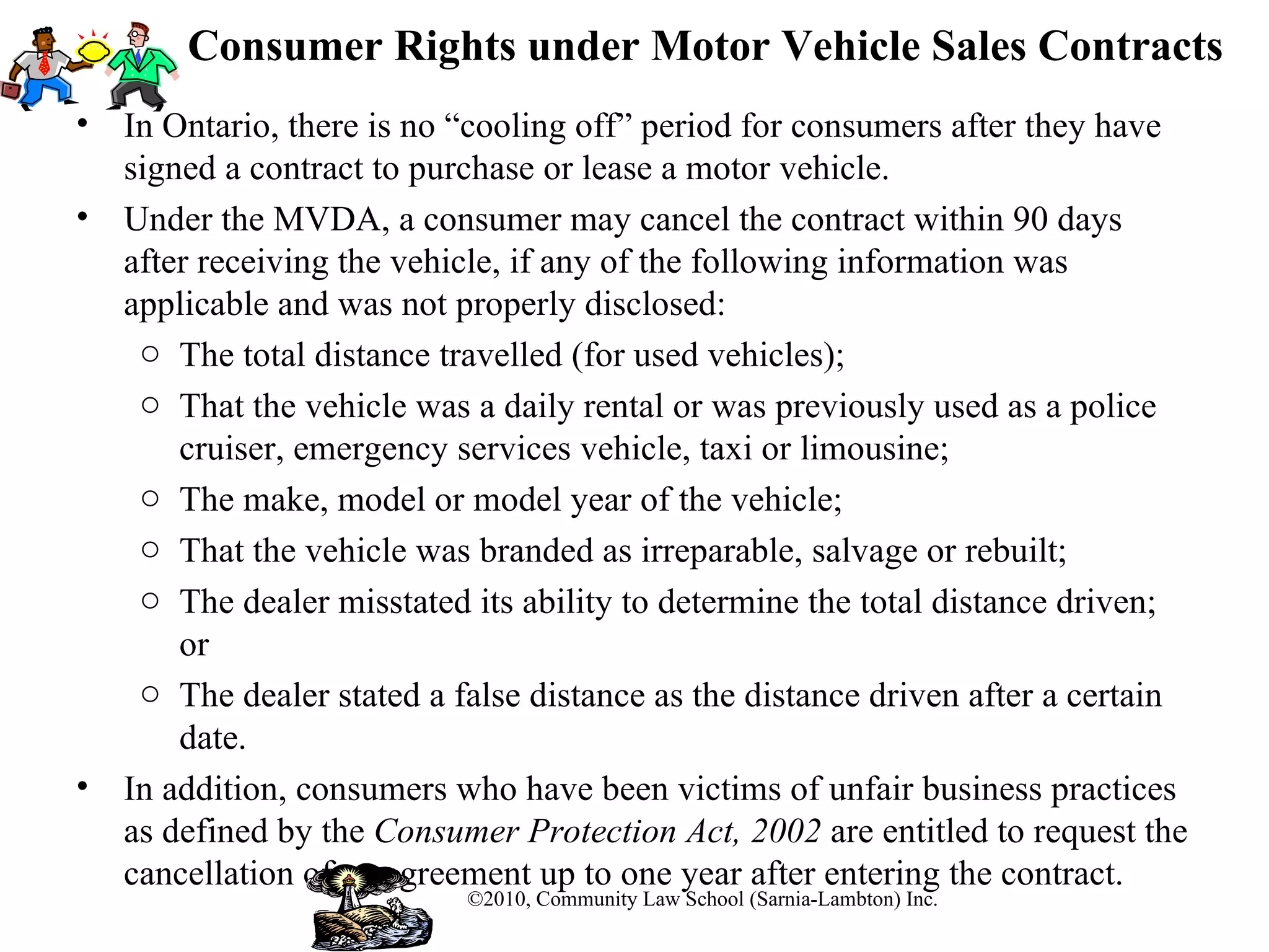 Consumer Rights under Motor Vehicle Sales Contracts In Ontario, there is no “cooling off” period for consumers after they have signed a contract to purchase or lease a motor vehicle.  Under the MVDA, a consumer may cancel the contract within 90 days after receiving the vehicle, if any of the following information was applicable and was not properly disclosed: The total distance travelled (for used vehicles); That the vehicle was a daily rental or was previously used as a police cruiser, emergency services vehicle, taxi or limousine; The make, model or model year of the vehicle; That the vehicle was branded as irreparable, salvage or rebuilt; The dealer misstated its ability to determine the total distance driven; or The dealer stated a false distance as the distance driven after a certain date. In addition, consumers who have been victims of unfair business practices as defined by the  Consumer Protection Act, 2002  are entitled to request the cancellation of an agreement up to one year after entering the contract.  ©2010, Community Law School (Sarnia-Lambton) Inc. 