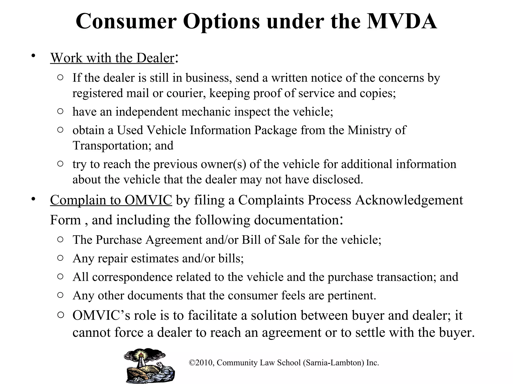 Consumer Options under the MVDA Work with the Dealer : If the dealer is still in business, send a written notice of the concerns by registered mail or courier, keeping proof of service and copies;  have an independent mechanic inspect the vehicle; obtain a Used Vehicle Information Package from the Ministry of Transportation; and try to reach the previous owner(s) of the vehicle for additional information about the vehicle that the dealer may not have disclosed. Complain to OMVIC  by filing a Complaints Process Acknowledgement Form , and including the following documentation : The Purchase Agreement and/or Bill of Sale for the vehicle; Any repair estimates and/or bills; All correspondence related to the vehicle and the purchase transaction; and Any other documents that the consumer feels are pertinent. OMVIC’s role is to facilitate a solution between buyer and dealer; it cannot force a dealer to reach an agreement or to settle with the buyer. ©2010, Community Law School (Sarnia-Lambton) Inc. 