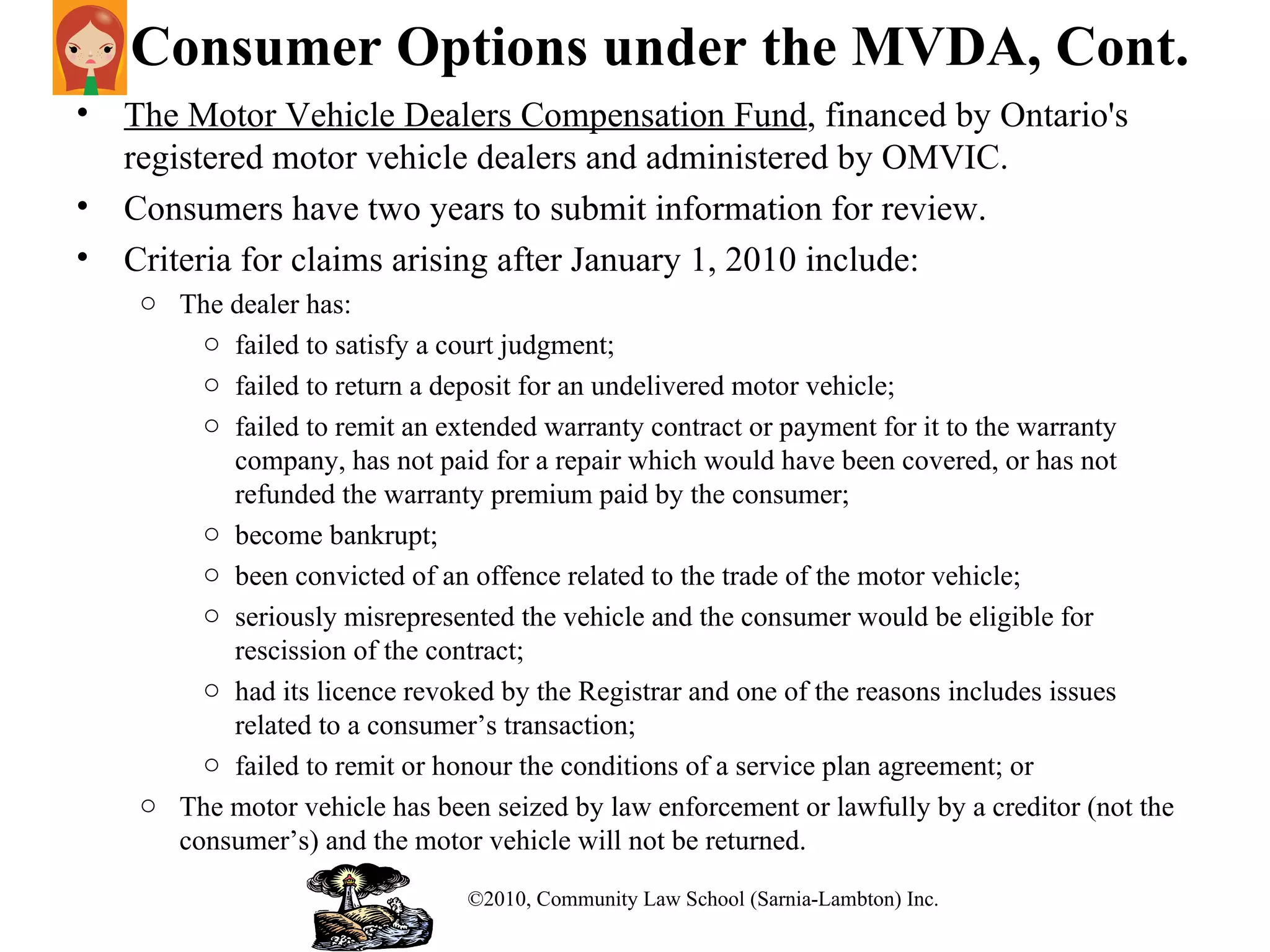 Consumer Options under the MVDA, Cont. The Motor Vehicle Dealers Compensation Fund , financed by Ontario's registered motor vehicle dealers and administered by OMVIC.  Consumers have two years to submit information for review.  Criteria for claims arising after January 1, 2010 include: The dealer has: failed to satisfy a court judgment; failed to return a deposit for an undelivered motor vehicle; failed to remit an extended warranty contract or payment for it to the warranty company, has not paid for a repair which would have been covered, or has not refunded the warranty premium paid by the consumer; become bankrupt; been convicted of an offence related to the trade of the motor vehicle; seriously misrepresented the vehicle and the consumer would be eligible for rescission of the contract; had its licence revoked by the Registrar and one of the reasons includes issues related to a consumer’s transaction; failed to remit or honour the conditions of a service plan agreement; or The motor vehicle has been seized by law enforcement or lawfully by a creditor (not the consumer’s) and the motor vehicle will not be returned. ©2010, Community Law School (Sarnia-Lambton) Inc. 
