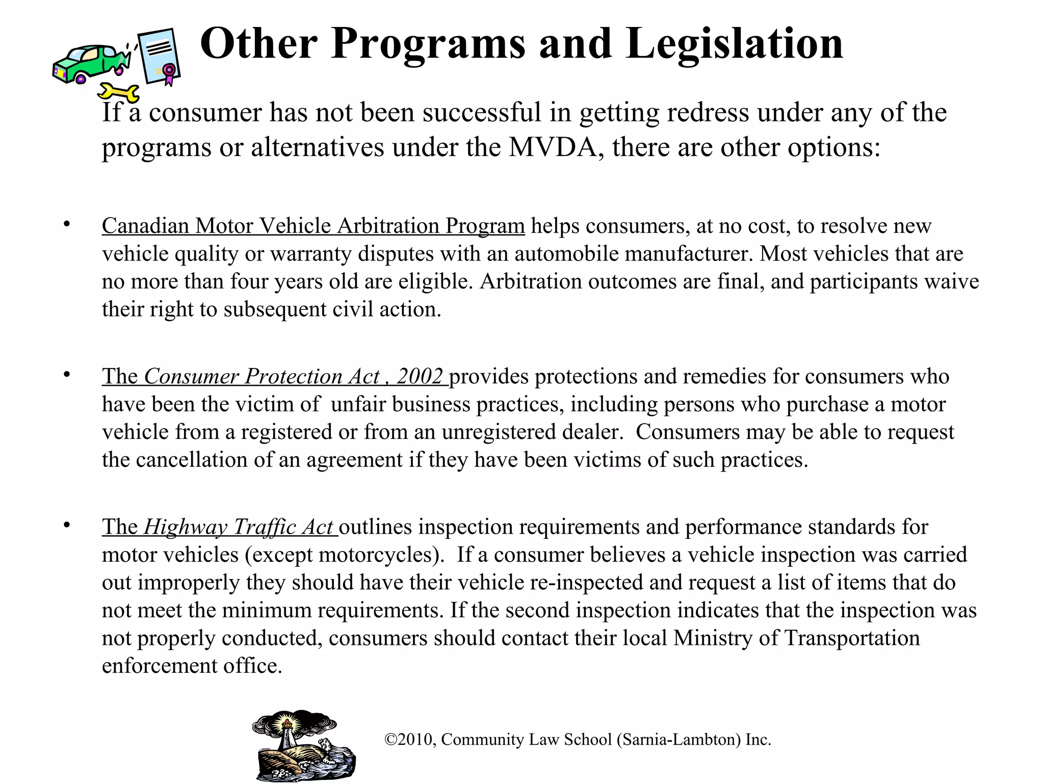 Other Programs and Legislation If a consumer has not been successful in getting redress under any of the programs or alternatives under the MVDA, there are other options: Canadian Motor Vehicle Arbitration Program  helps consumers, at no cost, to resolve new vehicle quality or warranty disputes with an automobile manufacturer. Most vehicles that are no more than four years old are eligible. Arbitration outcomes are final, and participants waive their right to subsequent civil action. The  Consumer Protection Act , 2002  provides protections and remedies for consumers who have been the victim of  unfair business practices, including persons who purchase a motor vehicle from a registered or from an unregistered dealer.  Consumers may be able to request the cancellation of an agreement if they have been victims of such practices. The  Highway Traffic Act  outlines inspection requirements and performance standards for motor vehicles (except motorcycles).  If a consumer believes a vehicle inspection was carried out improperly they should have their vehicle re-inspected and request a list of items that do not meet the minimum requirements. If the second inspection indicates that the inspection was not properly conducted, consumers should contact their local Ministry of Transportation enforcement office. ©2010, Community Law School (Sarnia-Lambton) Inc. 