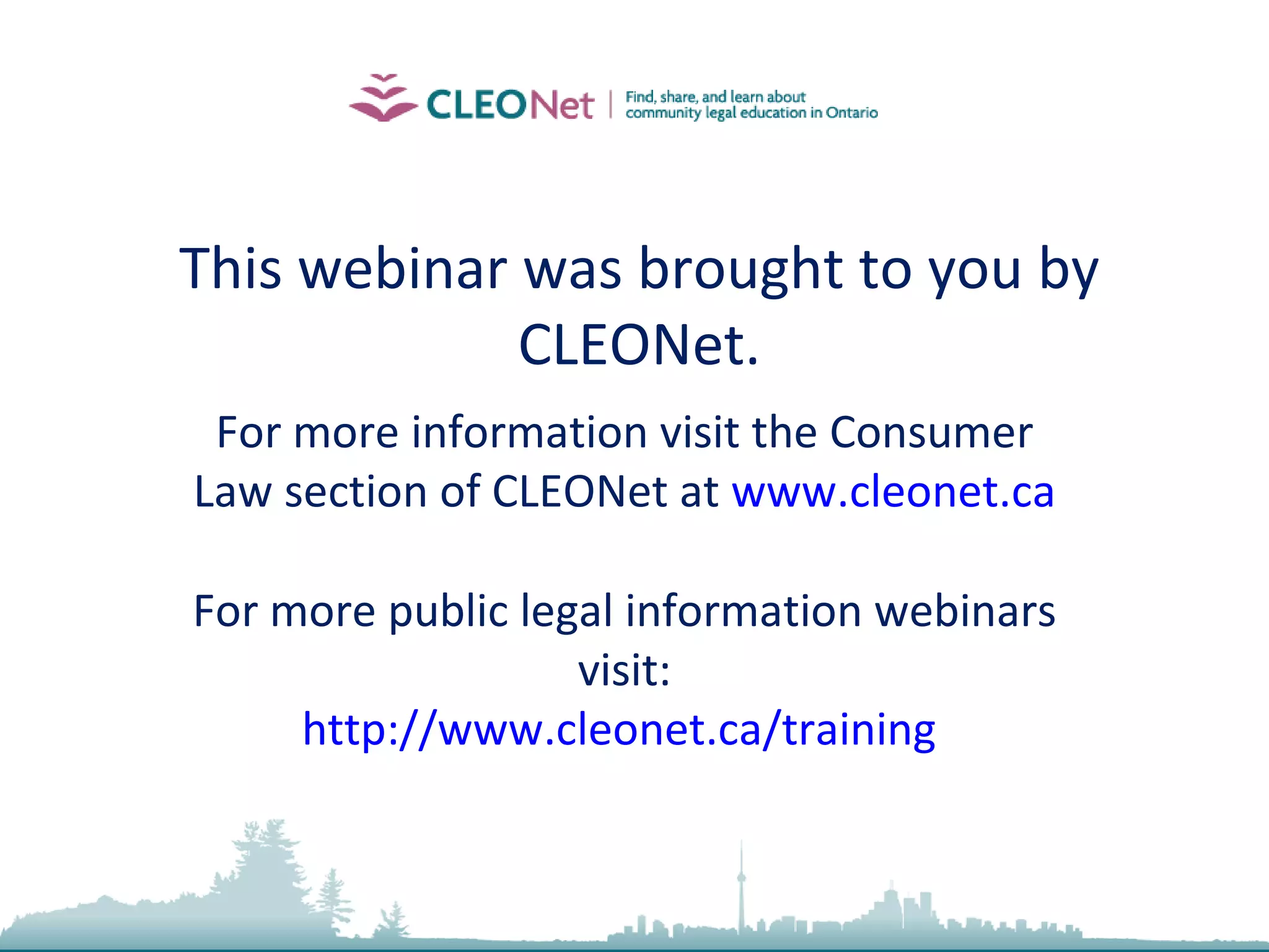 2010, Community Law School (Sarnia-Lambton) Inc. This webinar was brought to you by CLEONet. For more information visit the Consumer Law section of CLEONet at  www.cleonet.ca For more public legal information webinars visit: http://www.cleonet.ca/training   