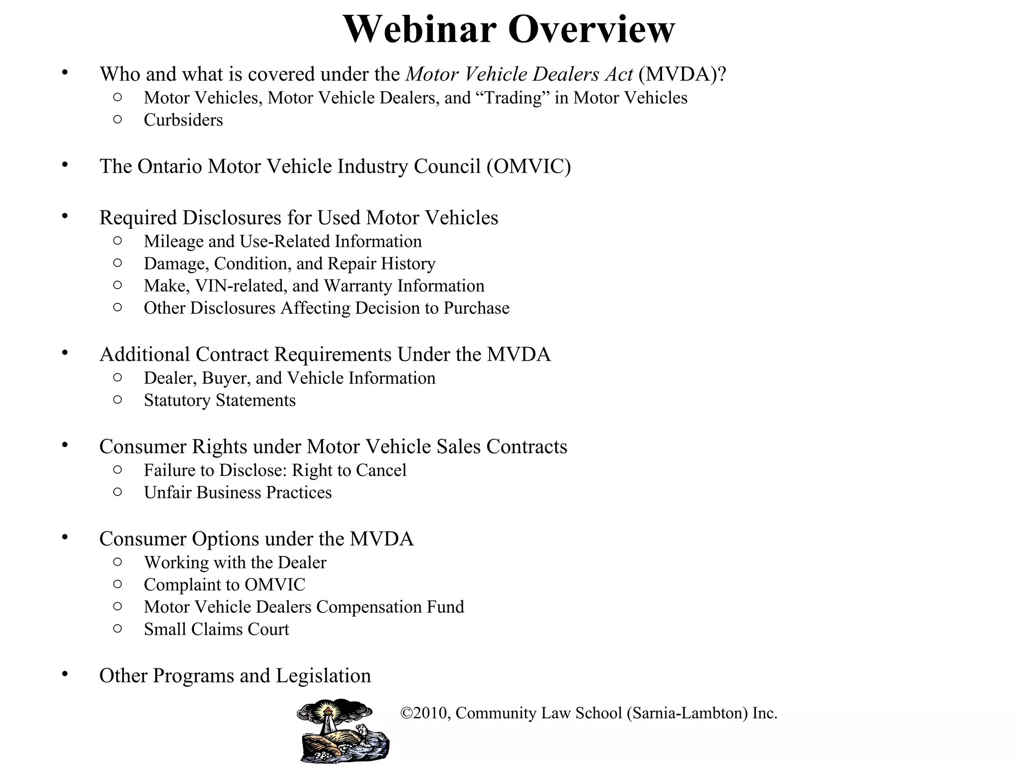 Webinar Overview Who and what is covered under the  Motor Vehicle Dealers Act  (MVDA)? Motor Vehicles, Motor Vehicle Dealers, and “Trading” in Motor Vehicles Curbsiders The Ontario Motor Vehicle Industry Council (OMVIC) Required Disclosures for Used Motor Vehicles Mileage and Use-Related Information Damage, Condition, and Repair History Make, VIN-related, and Warranty Information Other Disclosures Affecting Decision to Purchase Additional Contract Requirements Under the MVDA Dealer, Buyer, and Vehicle Information Statutory Statements Consumer Rights under Motor Vehicle Sales Contracts Failure to Disclose: Right to Cancel Unfair Business Practices Consumer Options under the MVDA Working with the Dealer Complaint to OMVIC Motor Vehicle Dealers Compensation Fund Small Claims Court Other Programs and Legislation  ©2010, Community Law School (Sarnia-Lambton) Inc. 