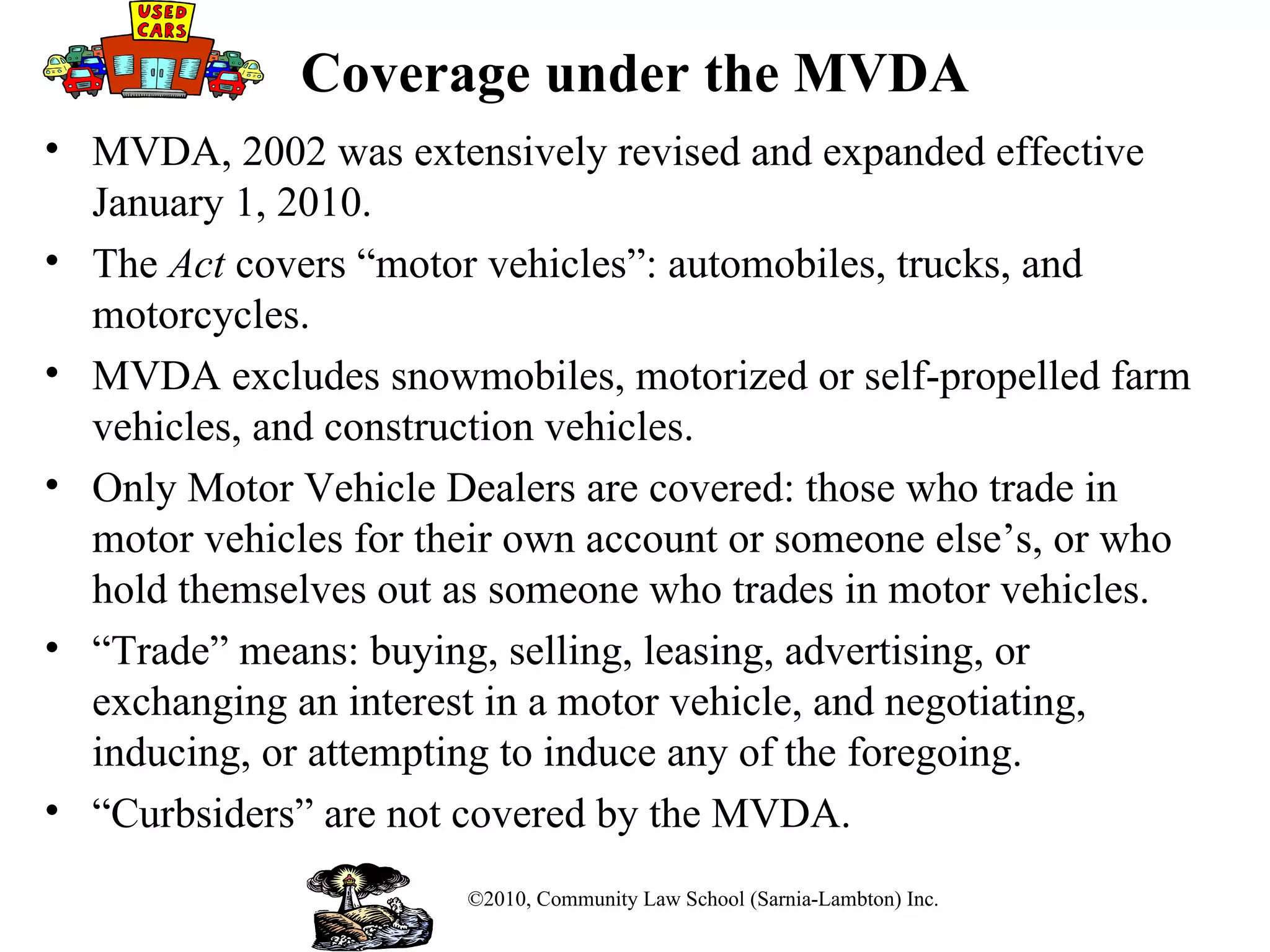 Coverage under the MVDA MVDA, 2002 was extensively revised and expanded effective January 1, 2010. The  Act  covers “motor vehicles”: automobiles, trucks, and motorcycles.  MVDA excludes snowmobiles, motorized or self-propelled farm vehicles, and construction vehicles.  Only Motor Vehicle Dealers are covered: those who trade in motor vehicles for their own account or someone else’s, or who hold themselves out as someone who trades in motor vehicles. “ Trade” means: buying, selling, leasing, advertising, or exchanging an interest in a motor vehicle, and negotiating, inducing, or attempting to induce any of the foregoing.  “ Curbsiders” are not covered by the MVDA. ©2010, Community Law School (Sarnia-Lambton) Inc. 