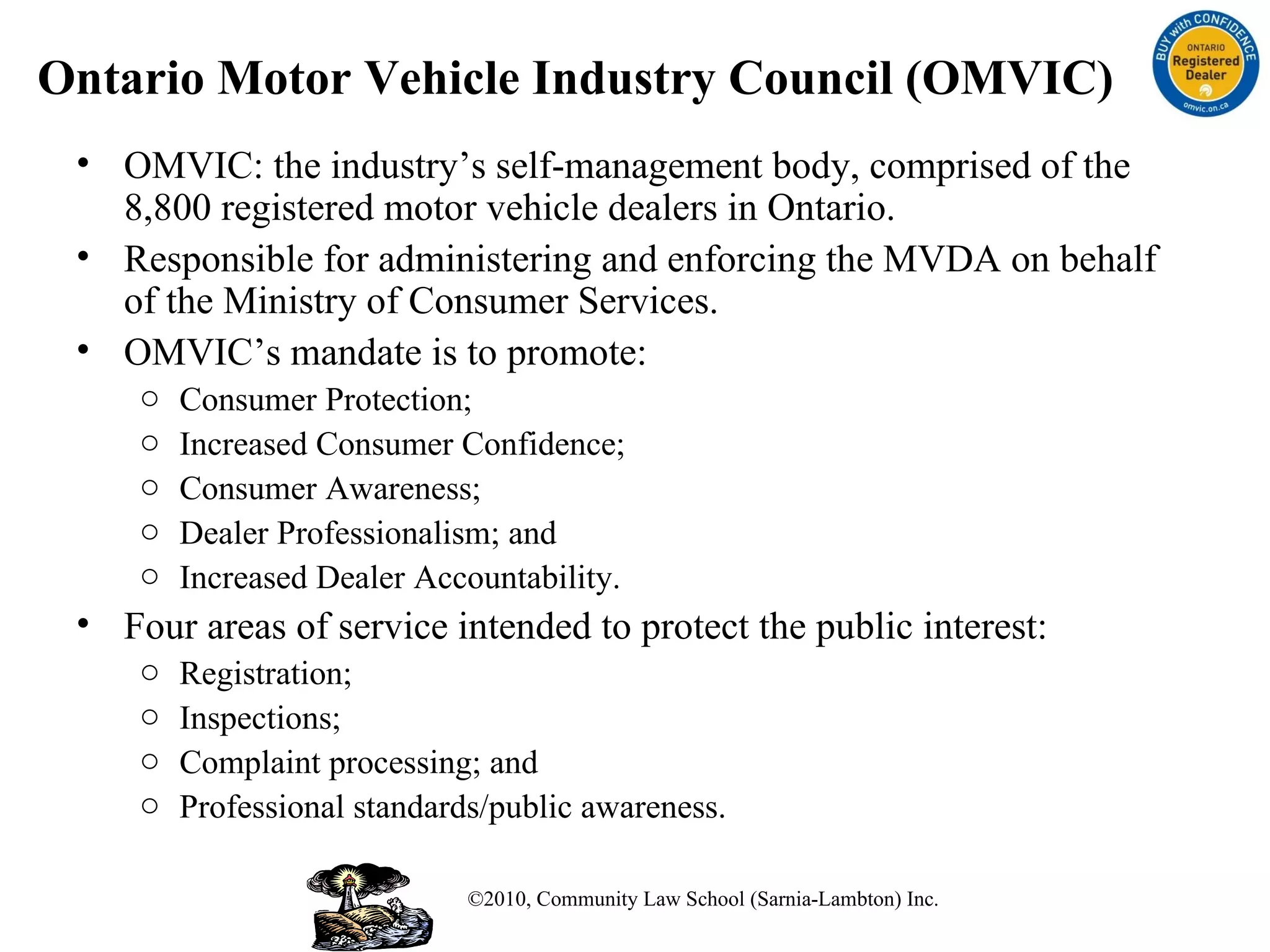 Ontario Motor Vehicle Industry Council (OMVIC) OMVIC: the industry’s self-management body, comprised of the 8,800 registered motor vehicle dealers in Ontario.  Responsible for administering and enforcing the MVDA on behalf of the Ministry of Consumer Services. OMVIC’s mandate is to promote: Consumer Protection; Increased Consumer Confidence; Consumer Awareness; Dealer Professionalism; and Increased Dealer Accountability. Four areas of service intended to protect the public interest: Registration; Inspections;  Complaint processing; and  Professional standards/public awareness. ©2010, Community Law School (Sarnia-Lambton) Inc. 