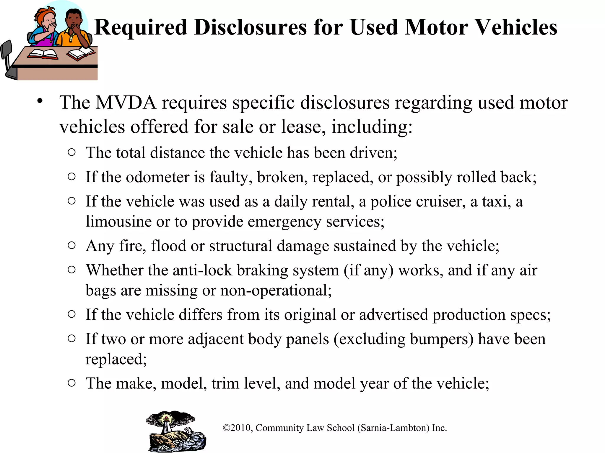 Required Disclosures for Used Motor Vehicles The MVDA requires specific disclosures regarding used motor vehicles offered for sale or lease, including: The total distance the vehicle has been driven; If the odometer is faulty, broken, replaced, or possibly rolled back; If the vehicle was used as a daily rental, a police cruiser, a taxi, a limousine or to provide emergency services; Any fire, flood or structural damage sustained by the vehicle; Whether the anti-lock braking system (if any) works, and if any air bags are missing or non-operational; If the vehicle differs from its original or advertised production specs; If two or more adjacent body panels (excluding bumpers) have been replaced; The make, model, trim level, and model year of the vehicle; ©2010, Community Law School (Sarnia-Lambton) Inc. 