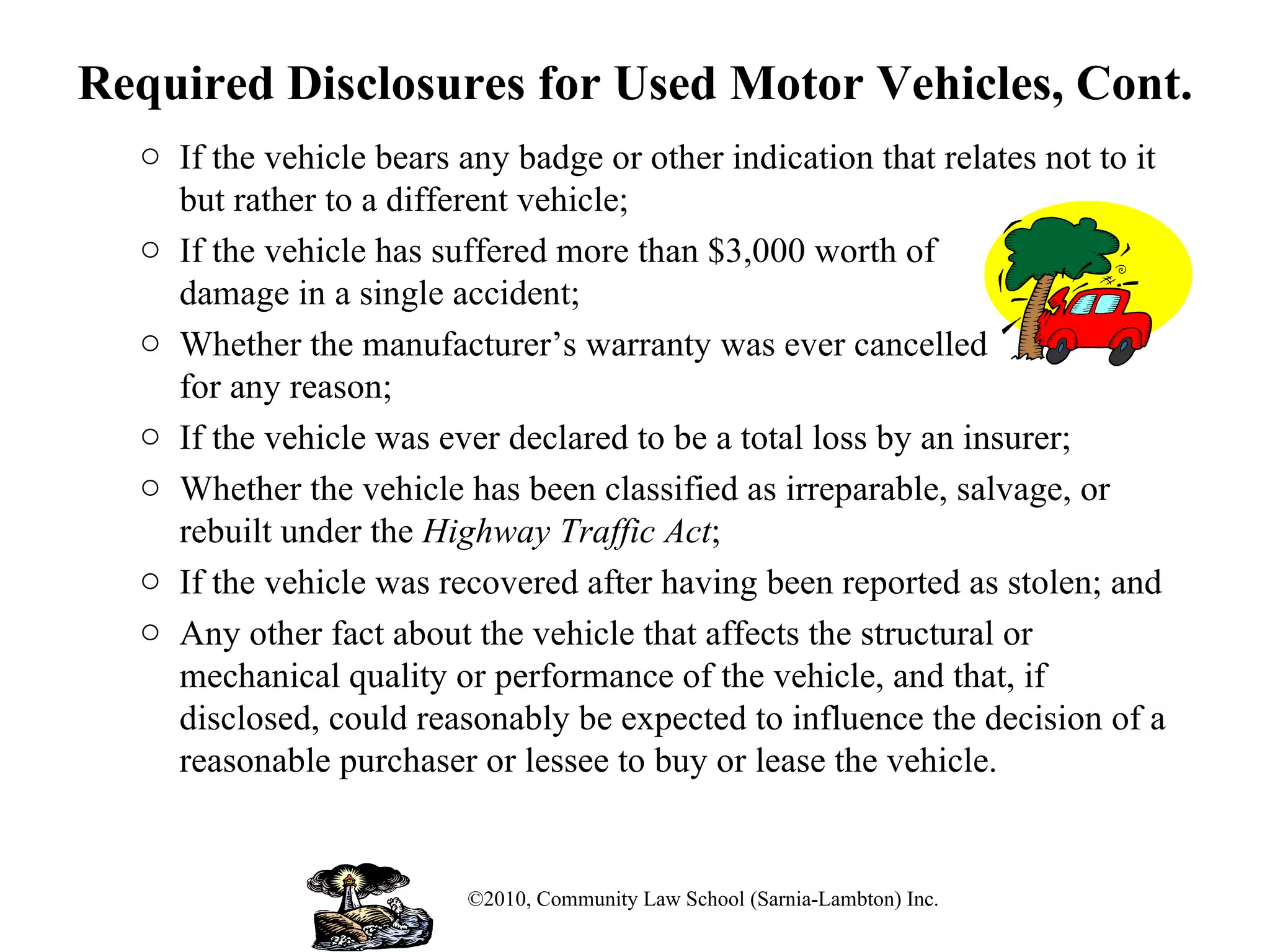 Required Disclosures for Used Motor Vehicles, Cont. If the vehicle bears any badge or other indication that relates not to it but rather to a different vehicle;  If the vehicle has suffered more than $3,000 worth of  damage in a single accident; Whether the manufacturer’s warranty was ever cancelled  for any reason;  If the vehicle was ever declared to be a total loss by an insurer; Whether the vehicle has been classified as irreparable, salvage, or rebuilt under the  Highway Traffic Act ; If the vehicle was recovered after having been reported as stolen; and Any other fact about the vehicle that affects the structural or mechanical quality or performance of the vehicle, and that, if disclosed, could reasonably be expected to influence the decision of a reasonable purchaser or lessee to buy or lease the vehicle. ©2010, Community Law School (Sarnia-Lambton) Inc. 