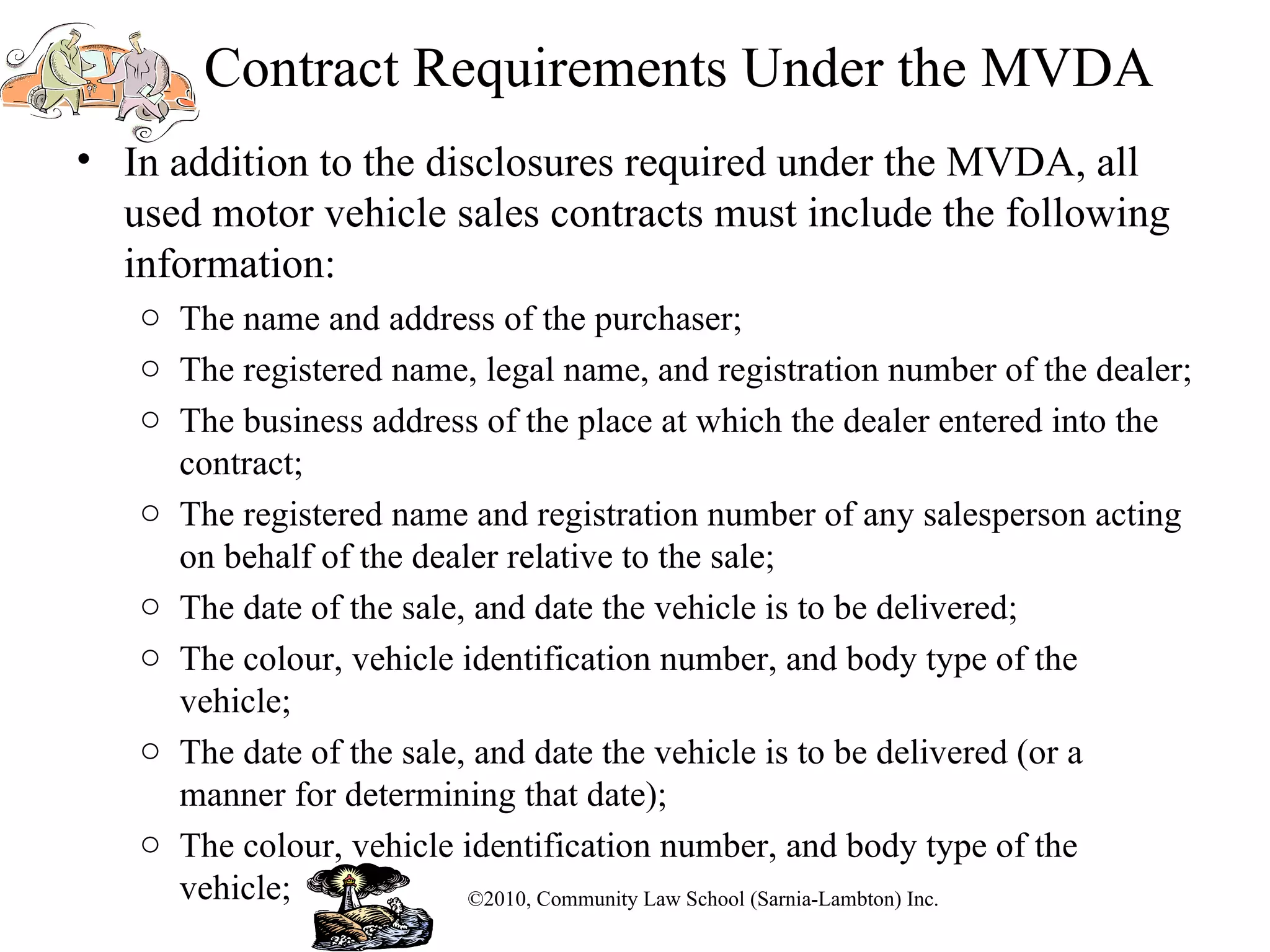 Contract Requirements Under the MVDA In addition to the disclosures required under the MVDA, all used motor vehicle sales contracts must include the following information: The name and address of the purchaser; The registered name, legal name, and registration number of the dealer; The business address of the place at which the dealer entered into the contract; The registered name and registration number of any salesperson acting on behalf of the dealer relative to the sale; The date of the sale, and date the vehicle is to be delivered; The colour, vehicle identification number, and body type of the vehicle; The date of the sale, and date the vehicle is to be delivered (or a manner for determining that date);  The colour, vehicle identification number, and body type of the vehicle; ©2010, Community Law School (Sarnia-Lambton) Inc. 