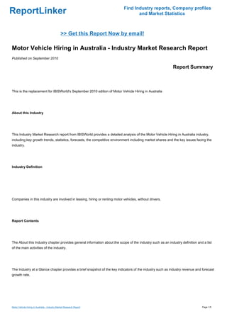 Find Industry reports, Company profiles
ReportLinker                                                                       and Market Statistics



                                               >> Get this Report Now by email!

Motor Vehicle Hiring in Australia - Industry Market Research Report
Published on September 2010

                                                                                                            Report Summary



This is the replacement for IBISWorld's September 2010 edition of Motor Vehicle Hiring in Australia




About this Industry




This Industry Market Research report from IBISWorld provides a detailed analysis of the Motor Vehicle Hiring in Australia industry,
including key growth trends, statistics, forecasts, the competitive environment including market shares and the key issues facing the
industry.




Industry Definition




Companies in this industry are involved in leasing, hiring or renting motor vehicles, without drivers.




Report Contents




The About this Industry chapter provides general information about the scope of the industry such as an industry definition and a list
of the main activities of the industry.




The Industry at a Glance chapter provides a brief snapshot of the key indicators of the industry such as industry revenue and forecast
growth rate.




Motor Vehicle Hiring in Australia - Industry Market Research Report                                                            Page 1/5
 