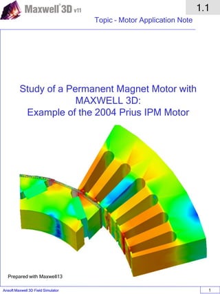 Ansoft Maxwell 3D Field Simulator
1.1
Topic – Motor Application Note
1
Study of a Permanent Magnet Motor with
MAXWELL 3D:
Example of the 2004 Prius IPM Motor
Prepared with Maxwell13
 