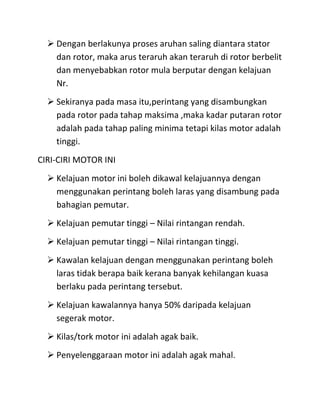  Dengan berlakunya proses aruhan saling diantara stator
    dan rotor, maka arus teraruh akan teraruh di rotor berbelit
    dan menyebabkan rotor mula berputar dengan kelajuan
    Nr.
   Sekiranya pada masa itu,perintang yang disambungkan
    pada rotor pada tahap maksima ,maka kadar putaran rotor
    adalah pada tahap paling minima tetapi kilas motor adalah
    tinggi.
CIRI-CIRI MOTOR INI
   Kelajuan motor ini boleh dikawal kelajuannya dengan
    menggunakan perintang boleh laras yang disambung pada
    bahagian pemutar.
   Kelajuan pemutar tinggi – Nilai rintangan rendah.
   Kelajuan pemutar tinggi – Nilai rintangan tinggi.
   Kawalan kelajuan dengan menggunakan perintang boleh
    laras tidak berapa baik kerana banyak kehilangan kuasa
    berlaku pada perintang tersebut.
   Kelajuan kawalannya hanya 50% daripada kelajuan
    segerak motor.
   Kilas/tork motor ini adalah agak baik.
   Penyelenggaraan motor ini adalah agak mahal.
 
