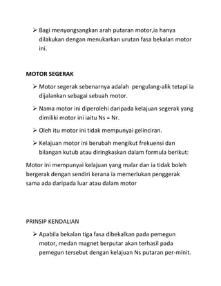  Bagi menyongsangkan arah putaran motor,ia hanya
    dilakukan dengan menukarkan urutan fasa bekalan motor
    ini.


MOTOR SEGERAK
   Motor segerak sebenarnya adalah pengulang-alik tetapi ia
    dijalankan sebagai sebuah motor.
   Nama motor ini diperolehi daripada kelajuan segerak yang
    dimiliki motor ini iaitu Ns = Nr.
   Oleh itu motor ini tidak mempunyai gelinciran.
   Kelajuan motor ini berubah mengikut frekuensi dan
    bilangan kutub atau diringkaskan dalam formula berikut:
Motor ini mempunyai kelajuan yang malar dan ia tidak boleh
bergerak dengan sendiri kerana ia memerlukan penggerak
sama ada daripada luar atau dalam motor




PRINSIP KENDALIAN
   Apabila bekalan tiga fasa dibekalkan pada pemegun
    motor, medan magnet berputar akan terhasil pada
    pemegun tersebut dengan kelajuan Ns putaran per-minit.
 