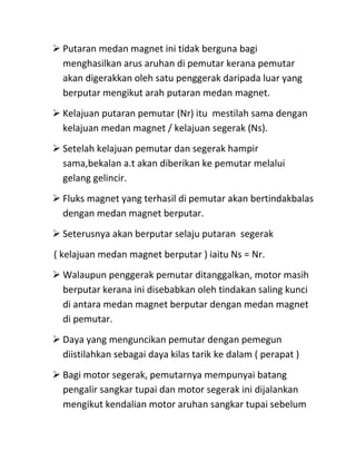  Putaran medan magnet ini tidak berguna bagi
  menghasilkan arus aruhan di pemutar kerana pemutar
  akan digerakkan oleh satu penggerak daripada luar yang
  berputar mengikut arah putaran medan magnet.
 Kelajuan putaran pemutar (Nr) itu mestilah sama dengan
  kelajuan medan magnet / kelajuan segerak (Ns).
 Setelah kelajuan pemutar dan segerak hampir
  sama,bekalan a.t akan diberikan ke pemutar melalui
  gelang gelincir.
 Fluks magnet yang terhasil di pemutar akan bertindakbalas
  dengan medan magnet berputar.
 Seterusnya akan berputar selaju putaran segerak
( kelajuan medan magnet berputar ) iaitu Ns = Nr.
 Walaupun penggerak pemutar ditanggalkan, motor masih
  berputar kerana ini disebabkan oleh tindakan saling kunci
  di antara medan magnet berputar dengan medan magnet
  di pemutar.
 Daya yang menguncikan pemutar dengan pemegun
  diistilahkan sebagai daya kilas tarik ke dalam ( perapat )
 Bagi motor segerak, pemutarnya mempunyai batang
  pengalir sangkar tupai dan motor segerak ini dijalankan
  mengikut kendalian motor aruhan sangkar tupai sebelum
 