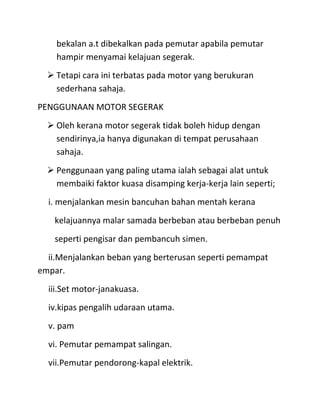 bekalan a.t dibekalkan pada pemutar apabila pemutar
    hampir menyamai kelajuan segerak.
   Tetapi cara ini terbatas pada motor yang berukuran
    sederhana sahaja.
PENGGUNAAN MOTOR SEGERAK
   Oleh kerana motor segerak tidak boleh hidup dengan
    sendirinya,ia hanya digunakan di tempat perusahaan
    sahaja.
   Penggunaan yang paling utama ialah sebagai alat untuk
    membaiki faktor kuasa disamping kerja-kerja lain seperti;
  i. menjalankan mesin bancuhan bahan mentah kerana
    kelajuannya malar samada berbeban atau berbeban penuh
    seperti pengisar dan pembancuh simen.
  ii.Menjalankan beban yang berterusan seperti pemampat
empar.
  iii.Set motor-janakuasa.
  iv.kipas pengalih udaraan utama.
  v. pam
  vi. Pemutar pemampat salingan.
  vii.Pemutar pendorong-kapal elektrik.
 