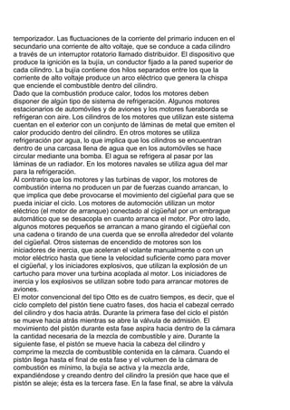 temporizador. Las fluctuaciones de la corriente del primario inducen en el
secundario una corriente de alto voltaje, que se conduce a cada cilindro
a través de un interruptor rotatorio llamado distribuidor. El dispositivo que
produce la ignición es la bujía, un conductor fijado a la pared superior de
cada cilindro. La bujía contiene dos hilos separados entre los que la
corriente de alto voltaje produce un arco eléctrico que genera la chispa
que enciende el combustible dentro del cilindro.
Dado que la combustión produce calor, todos los motores deben
disponer de algún tipo de sistema de refrigeración. Algunos motores
estacionarios de automóviles y de aviones y los motores fueraborda se
refrigeran con aire. Los cilindros de los motores que utilizan este sistema
cuentan en el exterior con un conjunto de láminas de metal que emiten el
calor producido dentro del cilindro. En otros motores se utiliza
refrigeración por agua, lo que implica que los cilindros se encuentran
dentro de una carcasa llena de agua que en los automóviles se hace
circular mediante una bomba. El agua se refrigera al pasar por las
láminas de un radiador. En los motores navales se utiliza agua del mar
para la refrigeración.
Al contrario que los motores y las turbinas de vapor, los motores de
combustión interna no producen un par de fuerzas cuando arrancan, lo
que implica que debe provocarse el movimiento del cigüeñal para que se
pueda iniciar el ciclo. Los motores de automoción utilizan un motor
eléctrico (el motor de arranque) conectado al cigüeñal por un embrague
automático que se desacopla en cuanto arranca el motor. Por otro lado,
algunos motores pequeños se arrancan a mano girando el cigüeñal con
una cadena o tirando de una cuerda que se enrolla alrededor del volante
del cigüeñal. Otros sistemas de encendido de motores son los
iniciadores de inercia, que aceleran el volante manualmente o con un
motor eléctrico hasta que tiene la velocidad suficiente como para mover
el cigüeñal, y los iniciadores explosivos, que utilizan la explosión de un
cartucho para mover una turbina acoplada al motor. Los iniciadores de
inercia y los explosivos se utilizan sobre todo para arrancar motores de
aviones.
El motor convencional del tipo Otto es de cuatro tiempos, es decir, que el
ciclo completo del pistón tiene cuatro fases, dos hacia el cabezal cerrado
del cilindro y dos hacia atrás. Durante la primera fase del ciclo el pistón
se mueve hacia atrás mientras se abre la válvula de admisión. El
movimiento del pistón durante esta fase aspira hacia dentro de la cámara
la cantidad necesaria de la mezcla de combustible y aire. Durante la
siguiente fase, el pistón se mueve hacia la cabeza del cilindro y
comprime la mezcla de combustible contenida en la cámara. Cuando el
pistón llega hasta el final de esta fase y el volumen de la cámara de
combustión es mínimo, la bujía se activa y la mezcla arde,
expandiéndose y creando dentro del cilindro la presión que hace que el
pistón se aleje; ésta es la tercera fase. En la fase final, se abre la válvula
 