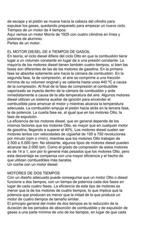 de escape y el pistón se mueve hacia la cabeza del cilindro para
expulsar los gases, quedando preparado para empezar un nuevo ciclo.
Tiempos de un motor de 4 tiempos:
Aquí vemos un motor Morris de 1925 con cuatro cilindros en línea y
pistones de aluminio:
Partes de un motor:
EL MOTOR DIESEL DE 4 TIEMPOS DE GASOIL
En teoría, el ciclo diesel difiere del ciclo Otto en que la combustión tiene
lugar a un volumen constante en lugar de a una presión constante. La
mayoría de los motores diesel tienen también cuatro tiempos, si bien las
fases son diferentes de las de los motores de gasolina. En la primera
fase se absorbe solamente aire hacia la cámara de combustión. En la
segunda fase, la de compresión, el aire se comprime a una fracción
mínima de su volumen original y se calienta hasta unos 440 ºC a causa
de la compresión. Al final de la fase de compresión el combustible
vaporizado se inyecta dentro de la cámara de combustión y arde
inmediatamente a causa de la alta temperatura del aire. Algunos motores
diesel utilizan un sistema auxiliar de ignición para encender el
combustible para arrancar el motor y mientras alcanza la temperatura
adecuada. La combustión empuja el pistón hacia atrás en la tercera fase,
la de potencia. La cuarta fase es, al igual que en los motores Otto, la
fase de expulsión.
La eficiencia de los motores diesel, que en general depende de los
mismos factores que los motores Otto, es mayor que en cualquier motor
de gasolina, llegando a superar el 40%. Los motores diesel suelen ser
motores lentos con velocidades de cigüeñal de 100 a 750 revoluciones
por minuto (rpm o r/min), mientras que los motores Otto trabajan de
2.500 a 5.000 rpm. No obstante, algunos tipos de motores diesel pueden
alcanzar las 2.000 rpm. Como el grado de compresión de estos motores
es de 14 a 1, son por lo general más pesados que los motores Otto, pero
esta desventaja se compensa con una mayor eficiencia y el hecho de
que utilizan combustibles más baratos.
Un coche con un motor diesel:
MOTORES DE DOS TIEMPOS
Con un diseño adecuado puede conseguirse que un motor Otto o diesel
funcione a dos tiempos, con un tiempo de potencia cada dos fases en
lugar de cada cuatro fases. La eficiencia de este tipo de motores es
menor que la de los motores de cuatro tiempos, lo que implica que la
potencia que producen es menor que la mitad de la que produce un
motor de cuatro tiempos de tamaño similar.
El principio general del motor de dos tiempos es la reducción de la
duración de los periodos de absorción de combustible y de expulsión de
gases a una parte mínima de uno de los tiempos, en lugar de que cada
 