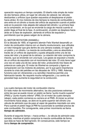 operación requiera un tiempo completo. El diseño más simple de motor
de dos tiempos utiliza, en lugar de válvulas de cabezal, las válvulas
deslizantes u orificios (que quedan expuestos al desplazarse el pistón
hacia atrás). En los motores de dos tiempos la mezcla de combustible y
aire entra en el cilindro a través del orificio de aspiración cuando el pistón
está en la posición más alejada del cabezal del cilindro. La primera fase
es la compresión, en la que se enciende la carga de mezcla cuando el
pistón llega al final de la fase. A continuación, el pistón se desplaza hacia
atrás en la fase de explosión, abriendo el orificio de expulsión y
permitiendo que los gases salgan de la cámara.
EL MOTOR ROTATORI (WANKEL)
En la década de 1950, el ingeniero alemán Felix Wankel desarrolló un
motor de combustión interna con un diseño revolucionario, que utilizaba
un rotor triangular que gira dentro de una cámara ovalada, en lugar de
un pistón y un cilindro. La mezcla de combustible y aire es absorbida a
través de un orificio de aspiración y queda atrapada entre una de las
caras del rotor y la pared de la cámara. La rotación del rotor comprime la
mezcla, que se enciende con una bujía. Los gases se expulsan a través
de un orificio de expulsión con el movimiento del rotor. El ciclo tiene lugar
una vez en cada una de las caras del rotor, produciendo tres fases de
potencia en cada giro. El motor de Wankel es compacto y ligero en
comparación con los motores de pistones, por lo que ganó importancia
durante la crisis del petróleo en las décadas de 1970 y 1980. Además,
funciona casi sin vibraciones y su sencillez mecánica permite una
fabricación barata. No requiere mucha refrigeración, y su centro de
gravedad bajo aumenta la seguridad en la conducción.
Los cuatro tiempos del motor de combustión interna
En todo motor de movimiento alternativo, las dos posiciones extremas
entre las que se puede mover un pistón se llama “punto muerto superior”
(PMS) y “punto muerto inferior” (PMI). En el motor de cuatro tiempos
(abajo), cada pistón comienza su carrera en el PMS. Al iniciar su primer
movimiento hacia abajo, se abre en la parte superior del cilindro una
válvula de admisión que da paso al vapor de gasolina mezclado con aire.
Para cuando el pistón liega al PMI ha succionado la cantidad precisa de
este combustible. Por consiguiente, este primer movimiento se llama
tiempo de admisión.
Durante el segundo tiempo —hacia arriba—, la válvula de admisión esta
cerrada, mientras el pistón comprime la mezcla combustible de forma
que ésta se hace de fácil ignición. En consecuencia, este tiempo se
llama tiempo de compresión.
 