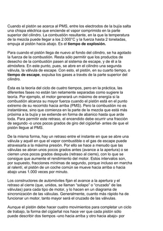Cuando el pistón se acerca al PMS, entre los electrodos de la bujía salta
una chispa eléctrica que enciende el vapor comprimido en la parte
superior del cilindro. La combustión resultante, en la que la temperatura
de la mezcla puede llegar a los 2.000°C y la fuerza hasta 2 toneladas,
empuja al pistón hacia abajo. Es el tiempo de explosión.
Para cuando el pistón llega de nuevo al fondo del cilindro, se ha agotado
la fuerza de la combustión. Resta sólo permitir que los productos de
desecho de la combustión pasen al sistema de escape, y de él a la
atmósfera. En este punto, pues, se abre en el cilindro una segunda
válvula, la válvula de escape. Con esto, el pistón, en su cuarto tiempo, o
tiempo de escape, expulsa los gases a través de la parte superior del
cilindro.
Ésta es la teoría del ciclo de cuatro tiempos, pero en la práctica, las
diferentes fases no están tan netamente separadas como sugiere la
teoría. Por ejemplo, el motor generará un máximo de energía si la
combustión alcanza su mayor fuerza cuando el pistón está en el punto
extremo de su recorrido hacia arriba (PMS). Pero la combustión no es
instantánea, sino que comienza en la parte de la mezcla que está más
próxima a la bujía y se extiende en forma de abanico hasta que arde
toda. Para permitir este retraso, el encendido debe ocurrir una fracción
de segundo -o unos pocos grados de giro del cigüeñal- antes de que el
pistón llegue al PMS.
De la misma forma, hay un retraso entre el instante en que se abre una
válvula y aquél en que el vapor combustible o el gas de escape puede
atravesarla a la máxima presión. Por ello se hace a menudo que las
válvulas se abran unos pocos grados antes (avance a la apertura) o se
cierren unos pocos grados después (retraso al cierre), con lo que se
consigue que aumente el rendimiento del motor. Estos intervalos son,
por supuesto, fracciones mínimas de segundo, porque incluso en marcha
al ralentí, el pistón de un coche común se mueve hacia arriba o hacia
abajo unas 1.000 veces por minuto.
Los constructores de automóviles fijan el avance a la apertura y el
retraso al cierre (que, unidos, se llaman “solapo” o “cruzado” de las
válvulas) para cada tipo de motor, y lo hacen en un diagrama de
sincronización de las válvulas. Generalmente, cuanto más rápido ha de
funcionar un motor, tanto mayor será el cruzado de las válvulas.
Aunque el pistón debe hacer cuatro movimientos para completar un ciclo
de trabajo, la forma del cigüeñal nos hace ver que cada pistón sólo
puede describir dos tiempos -uno hacia arriba y otro hacia abajo- por
 