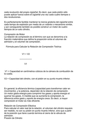 cada revolución del propio cigüeñal. Es decir, que cada pistón sólo
puede aplicar fuerza sobre el cigüeñal una vez cada cuatro tiempos o
dos revoluciones.
Es perfectamente factible mantener la inercia giratoria del cigüeñal entre
cada tiempo de explosión por medio de un volante o mecanismo similar,
y por consiguiente también es posible construir un motor de cuatro
tiempos de un solo cilindro.
Compresión de Motor
La relación de compresión es el término con que se denomina a la
fracción matemática que define la proporción entre el volumen de
admisión y el volumen de compresión.
Fórmula para Calcular la Relación de Compresión Teórica
V1 + V2
-----------------
V1
V1 = Capacidad en centímetros cúbicos de la cámara de combustión de
la culata.
V2 = Capacidad del cilindro, con el pistón en su punto muerto inferior.
En general, la eficiencia térmica (capacidad para transformar calor en
movimiento), y la potencia, dependen de la relación de compresión.
Un motor gasta energía para comprimir los gases y aporta energía al
quemar los gases. A medida que se aumenta la compresión, la
diferencia entre gasto y aporte de energía crece. Es decir, a mayor
compresión el motor es más eficiente.
Relación de Compresión Efectiva
Para calcular el valor real de la relación, el volumen del cilindro requiere
ser medido, no con su pistón en punto muerto inferior, sino que a partir
de la posición que tiene cuando termina el cierre de la válvula de
admisión.
Presión de Cilindro
 