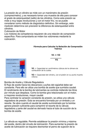 La presión de un cilindro se mide con un manómetro de presión
(compresímetro), y es necesario tomar una muestra de ella para conocer
el grado de estanqueidad (sello) de los cilindros. Como esta presión se
mide a muy bajas revoluciones y con el motor frío, no se puede
considerar como método de diagnóstico definitivo. Sin embargo, esta
medición determina con precisión la diferencia de estanqueidad entre
cilindros.
Cubicación de Motor
Los motores de competencia requieren de una relación de compresión
específica. Para comprobarla se miden los volúmenes mediante la
cubicación.
Bomba de Aceite y Válvula Reguladora
El flujo de aceite hacia los descansos y puños del cigüeñal debe ser
constante. Para ello se utliza una bomba de aceite que sumistra caudal.
El rendimiento de la bomba de lubricantes se controla midiendo los litros
por minuto que desplaza. Como la bomba gira relacionada con el motor,
a mayores revoluciones, mayor caudal.
Para controlar la variación constante de presión, se utiliza una válvula
reguladora de presión. Esta se encuentra formada por un émbolo y un
resorte. Se abre cuando el caudal de aceite suministrado por la bomba
genera presión suficiente para comprimir el resorte de la válvula
reguladora y parte del caudal es derivado hacia el tubo de succión de la
bomba de aceite.
La válvula es regulable. Permite establecer la presión mínima y máxima
del aceite, dentro del circuito de lubricación. Para aumentar la presión de
aceite de lubricación se requiere desmontar el perno de sujeción de la
 