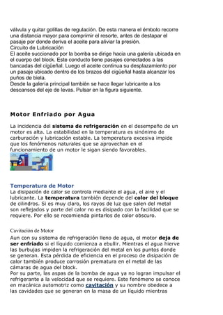 válvula y quitar golillas de regulación. De esta manera el émbolo recorre
una distancia mayor para comprimir el resorte, antes de destapar el
pasaje por donde deriva el aceite para aliviar la presión.
Circuito de Lubricación
El aceite succionado por la bomba se dirige hacia una galería ubicada en
el cuerpo del block. Este conducto tiene pasajes conectados a las
bancadas del cigüeñal. Luego el aceite continua su desplazamiento por
un pasaje ubicado dentro de los brazos del cigüeñal hasta alcanzar los
puños de biela.
Desde la galería principal también se hace llegar lubricante a los
descansos del eje de levas. Pulsar en la figura siguiente.
Cavitación de Motor
 