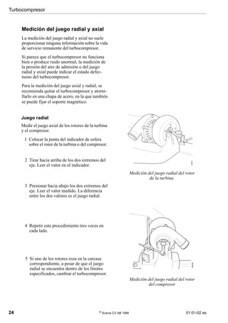 Turbocompresor
24 ©
Scania CV AB 1996 01:01-02 es
Medición del juego radial y axial
La medición del juego radial y axial no suele
proporcionar ninguna información sobre la vida
de servicio remanente del turbocompresor.
Si parece que el turbocompresor no funciona
bien o produce ruido anormal, la medición de
la presión del aire de admisión o del juego
radial y axial puede indicar el estado defec-
tuoso del turbocompresor.
Para la medición del juego axial y radial, se
recomienda quitar el turbocompresor y atorni-
llarlo en una chapa de acero, en la que también
se puede fijar el soporte magnético.
Medición del juego radial del rotor
de la turbina.
Medición del juego radial del rotor
del compresor
Juego radial
Medir el juego axial de los rotores de la turbina
y el compresor.
1 Colocar la punta del indicador de esfera
sobre el rotor de la turbina o del compresor.
2 Tirar hacia arriba de los dos extremos del
eje. Leer el valor en el indicador.
3 Presionar hacia abajo los dos extremos del
eje. Leer el valor medido. La diferencia
entre los dos valores es el juego radial.
4 Repetir este procedimiento tres veces en
cada lado.
5 Si uno de los rotores roza en la carcasa
correspondiente, a pesar de que el juego
radial se encuentra dentro de los límites
especificados, cambiar el turbocompresor.
100703
100704
 