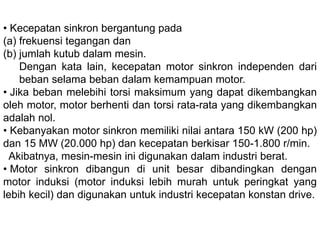 • Kecepatan sinkron bergantung pada
1. frekuensi tegangan dan
2. jumlah kutub dalam mesin.
Dengan kata lain, kecepatan motor sinkron independen
dari beban selama beban dalam kemampuan motor.
• Jika beban melebihi torsi maksimum yang dapat
dikembangkan oleh motor, motor berhenti dan torsi rata-rata
yang dikembangkan adalah nol.
• Kebanyakan motor sinkron memiliki nilai antara 150 kW (200
hp) dan 15 MW (20.000 hp) dan kecepatan berkisar 150-
1.800 r/min.
• Akibatnya, mesin-mesin ini digunakan dalam industri berat.
• Motor sinkron dibangun di unit besar dibandingkan dengan
motor induksi (motor induksi lebih murah untuk peringkat
yang lebih kecil) dan digunakan untuk industri kecepatan
konstan drive.
 