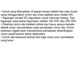 • Kutub yang ditampilkan di bagian kanan adalah tipe rotor
brush yang menggunakan cincin slip untuk aplikasi arus
medan DC.
• Tegangan rendah DC digunakan untuk memutar bidang. Tipe
tegangan yang tipikal digunakan adalah 120 VDC dan 250
VDC.
• Polaritas cincin slip tidaklah kritikal dan harus secara berkala
dibalik untuk menyamakan pada pemakaian cincin slip.
Cincin polaritas negatif akan memperlama pemakaian
dibandingkan cincin positif karena faktor elektrolisis.
• Cincin slip biasanya terbuat dari baja untuk umur pemakaian
yang lama.
 