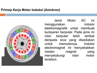 Prinsip Kerja Motor Induksi (Asinkron)
Jenis Motor AC ini
menggunakan induksi
elektromagnetik untuk membuat
kumparan berputar. Pada jenis ini
rotor berputar lebih lambat
daripada arus yang disediakan
untuk memutarnya. Induksi
electromagnet ini menyebabkan
medan magnet yang
menyelubungi rotor motor
tersebut.
 