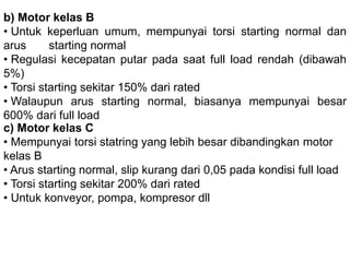 b) Motor kelas B
• Untuk keperluan umum, mempunyai torsi starting normal
dan arus starting normal
• Regulasi kecepatan putar pada saat full load rendah
(dibawah 5%)
• Torsi starting sekitar 150% dari rated
• Walaupun arus starting normal, biasanya mempunyai
besar 600% dari full load
c) Motor kelas C
• Mempunyai torsi statring yang lebih besar dibandingkan
motor kelas B
• Arus starting normal, slip kurang dari 0,05 pada kondisi full
load
• Torsi starting sekitar 200% dari rated
• Untuk konveyor, pompa, kompresor dll
 