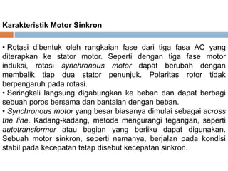 Karakteristik Motor
Sinkron
• Rotasi dibentuk oleh rangkaian fase dari tiga fasa AC yang
diterapkan ke stator motor. Seperti dengan tiga fase motor
induksi, rotasi synchronous motor dapat berubah dengan
membalik tiap dua stator penunjuk. Polaritas rotor tidak
berpengaruh pada rotasi.
• Seringkali langsung digabungkan ke beban dan dapat
berbagi sebuah poros bersama dan bantalan dengan beban.
• Synchronous motor yang besar biasanya dimulai sebagai
across the line. Kadang-kadang, metode mengurangi
tegangan, seperti autotransformer atau bagian yang berliku
dapat digunakan. Sebuah motor sinkron, seperti namanya,
berjalan pada kondisi stabil pada kecepatan tetap disebut
kecepatan sinkron.
 