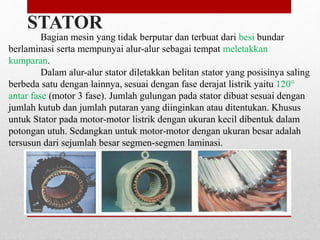Bagian mesin yang tidak berputar dan terbuat dari besi bundar
berlaminasi serta mempunyai alur-alur sebagai tempat meletakkan
kumparan.
Dalam alur-alur stator diletakkan belitan stator yang posisinya saling
berbeda satu dengan lainnya, sesuai dengan fase derajat listrik yaitu 120°
antar fase (motor 3 fase). Jumlah gulungan pada stator dibuat sesuai dengan
jumlah kutub dan jumlah putaran yang diinginkan atau ditentukan. Khusus
untuk Stator pada motor-motor listrik dengan ukuran kecil dibentuk dalam
potongan utuh. Sedangkan untuk motor-motor dengan ukuran besar adalah
tersusun dari sejumlah besar segmen-segmen laminasi.
STATOR
 