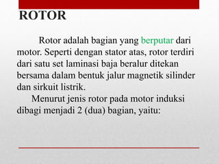Rotor adalah bagian yang berputar dari
motor. Seperti dengan stator atas, rotor terdiri
dari satu set laminasi baja beralur ditekan
bersama dalam bentuk jalur magnetik silinder
dan sirkuit listrik.
Menurut jenis rotor pada motor induksi
dibagi menjadi 2 (dua) bagian, yaitu:
ROTOR
 