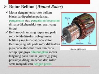  Rotor Belitan (Wound Rotor)
 Motor dengan jenis rotor belitan
biasanya diperlukan pada saat
pengasutan atau pengaturan kecepatan
dimana dikehendaki torsi asut yang
tinggi
 Belitan-belitan yang terpasang pada
rotor telah diisolasi sebagaimana
belitan yang terdapat pada stator.
Belitan yang ada pada rotor diletakkan
juga pada alur-alur rotor dan pada
setiap ujungnya dihubungkan secara
langsung pada cincin (slipring) yang
posisinya dibagian depan dari rotor
serta menjadi satu dengan poros.
 