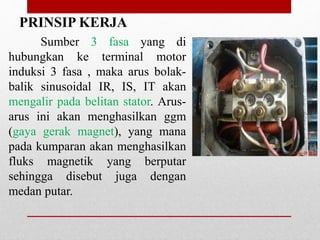 Sumber 3 fasa yang di
hubungkan ke terminal motor
induksi 3 fasa , maka arus bolak-
balik sinusoidal IR, IS, IT akan
mengalir pada belitan stator. Arus-
arus ini akan menghasilkan ggm
(gaya gerak magnet), yang mana
pada kumparan akan menghasilkan
fluks magnetik yang berputar
sehingga disebut juga dengan
medan putar.
PRINSIP KERJA
 