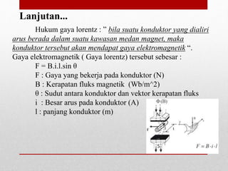 Hukum gaya lorentz : ” bila suatu konduktor yang dialiri
arus berada dalam suatu kawasan medan magnet, maka
konduktor tersebut akan mendapat gaya elektromagnetik “.
Gaya elektromagnetik ( Gaya lorentz) tersebut sebesar :
F = B.i.l.sin θ
F : Gaya yang bekerja pada konduktor (N)
B : Kerapatan fluks magnetik (Wb/m^2)
θ : Sudut antara konduktor dan vektor kerapatan fluks
i : Besar arus pada konduktor (A)
l : panjang konduktor (m)
Lanjutan...
 