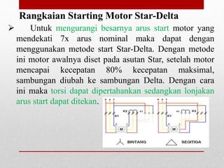 Rangkaian Starting Motor Star-Delta
 Untuk mengurangi besarnya arus start motor yang
mendekati 7x arus nominal maka dapat dengan
menggunakan metode start Star-Delta. Dengan metode
ini motor awalnya diset pada asutan Star, setelah motor
mencapai kecepatan 80% kecepatan maksimal,
sambungan diubah ke sambungan Delta. Dengan cara
ini maka torsi dapat dipertahankan sedangkan lonjakan
arus start dapat ditekan.
 