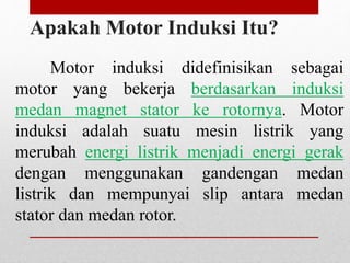 Apakah Motor Induksi Itu?
Motor induksi didefinisikan sebagai
motor yang bekerja berdasarkan induksi
medan magnet stator ke rotornya. Motor
induksi adalah suatu mesin listrik yang
merubah energi listrik menjadi energi gerak
dengan menggunakan gandengan medan
listrik dan mempunyai slip antara medan
stator dan medan rotor.
 