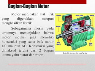 Bagian-Bagian Motor
Motor merupakan alat litrik
yang digerakkan maupun
menghasilkan listrik.
Sebagaimana mesin pada
umumnya menunjukkan bahwa
motor induksi juga memiliki
konstruksi yang sama baik motor
DC maupun AC. Konstruksi yang
dimaksud terdiri dari 2 bagian
utama yaitu stator dan rotor.
 