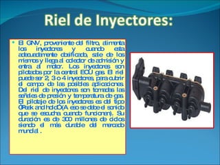 El GNV, proveniente del filtro, alimenta los inyectores y cuando esta adecuadamente dosificado, sale de los mismos y llega al colector de admisión y entra al motor. Los inyectores son pilotados por la central ECU gas. El riel puede ser 2, 3 o 4 inyectores, para cubrir el campo de las posibles aplicaciones. Del riel de inyectores son tomadas las señales de presión y temperatura de gas. El pilotaje de los inyectores es del tipo “Peak and hold” (A eso se debe el sonido que se escucha cuando funcionan). Su duración es de 300 millones de ciclos siendo el más durable del mercado mundial . 