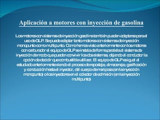 Aplicación a motores con inyección de gasolina Los motores con sistemas de inyección gasolina también pueden adaptarse para el uso de GLP. Se puede adaptar tanto motores con sistemas de inyección monopunto como multipunto. Como hemos visto anteriormente con los motores con carburador el equipo de GLP se instala de forma paralela al sistema de inyección de modo que puedan convivir los dos sistemas, dejando al conductor la opción de decidir que combustible utilizar. El equipo de GLP es igual al estudiado anteriormente siendo el proceso de repostaje, almacenaje, gasificación y conducción hasta el inyector, del cuerpo de mariposa (en la inyección monopunto) o los inyectores en el colector de admisión (en la inyección multipunto) 