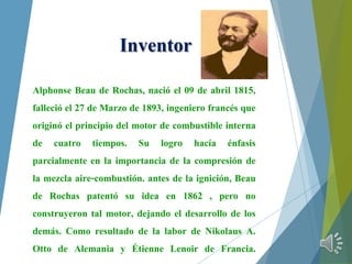 Inventor
Alphonse Beau de Rochas, nació el 09 de abril 1815,
falleció el 27 de Marzo de 1893, ingeniero francés que
originó el principio del motor de combustible interna
de cuatro tiempos. Su logro hacía énfasis
parcialmente en la importancia de la compresión de
la mezcla aire-combustión. antes de la ignición, Beau
de Rochas patentó su idea en 1862 , pero no
construyeron tal motor, dejando el desarrollo de los
demás. Como resultado de la labor de Nikolaus A.
Otto de Alemania y Étienne Lenoir de Francia.
 