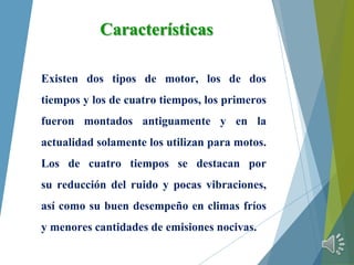 Características
Existen dos tipos de motor, los de dos
tiempos y los de cuatro tiempos, los primeros
fueron montados antiguamente y en la
actualidad solamente los utilizan para motos.
Los de cuatro tiempos se destacan por
su reducción del ruido y pocas vibraciones,
así como su buen desempeño en climas fríos
y menores cantidades de emisiones nocivas.
 