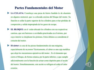 Partes Fundamentales del Motor
 LA CULATA: Constituye una pieza de hierro fundido (o de aluminio
en algunos motores), que va colocada encima del bloque del motor. Su
función es sellar la parte superior de los cilindros para evitar pérdidas de
compresión y salida inapropiada de los gases de escape.
 EL BLOQUE: en el están ubicado los cilindroscon sus respectivas
camisas, que son barrenoso cavidadespracticadasen el mismo, por
cuyo interiorse desplazanlos pistones.Estos últimos se consideranel
corazón del motor.
 El cárter: es una de las piezas fundamentales de una máquina,
especialmente de un motor Técnicamente, el cárter es una caja metálica
que aloja los mecanismosoperativos del motor . Es el elementoque
cierra el bloque, de forma estanca, por la parte inferior, y que cumple
adicionalmentecon la funciónde actuarcomo depósito para el aceite
del motor. Simultáneamente, este aceitese refrigeraal ceder el calor
exterior.
 