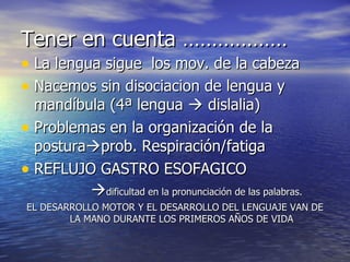 Tener en cuenta ……………… La lengua sigue  los mov. de la cabeza Nacemos sin disociacion de lengua y mandíbula (4ª lengua    dislalia) Problemas en la organización de la postura  prob. Respiración/fatiga REFLUJO GASTRO ESOFAGICO  dificultad en la pronunciación de las palabras. EL DESARROLLO MOTOR Y EL DESARROLLO DEL LENGUAJE VAN DE LA MANO DURANTE LOS PRIMEROS AÑOS DE VIDA 