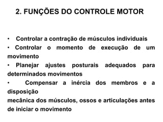 •  Controlar a contração de músculos individuais •  Controlar o momento de execução de um movimento •  Planejar ajustes posturais adequados para determinados movimentos •  Compensar a inércia dos membros e a disposição mecânica dos músculos, ossos e articulações antes de iniciar o movimento 2. FUNÇÕES DO CONTROLE MOTOR 