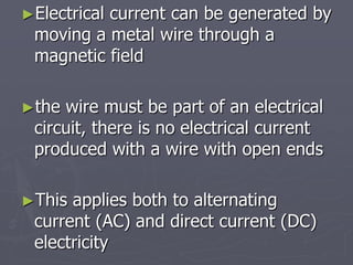 ►Electrical current can be generated by
moving a metal wire through a
magnetic field
►the wire must be part of an electrical
circuit, there is no electrical current
produced with a wire with open ends
►This applies both to alternating
current (AC) and direct current (DC)
electricity
 